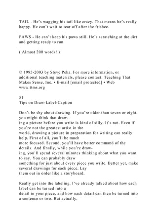 TAIL - He’s wagging his tail like crazy. That means he’s really
happy. He can’t wait to tear off after the frisbee.
PAWS - He can’t keep his paws still. He’s scratching at the dirt
and getting ready to run.
( Almost 200 words! )
© 1995-2003 by Steve Peha. For more information, or
additional teaching materials, please contact: Teaching That
Makes Sense, Inc. • E-mail [email protected] • Web
www.ttms.org
51
Tips on Draw-Label-Caption
Don’t be shy about drawing. If you’re older than seven or eight,
you might think that draw-
ing a picture before you write is kind of silly. It’s not. Even if
you’re not the greatest artist in the
world, drawing a picture in preparation for writing can really
help. First of all, you’ll be much
more focused. Second, you’ll have better command of the
details. And finally, while you’re draw-
ing, you’ll spend several minutes thinking about what you want
to say. You can probably draw
something for just about every piece you write. Better yet, make
several drawings for each piece. Lay
them out in order like a storyboard.
Really get into the labeling. I’ve already talked about how each
label can be turned into a
detail in your piece, and how each detail can then be turned into
a sentence or two. But actually,
 