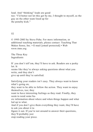 lead. And “thinking” leads are good
too: “I’d better not let this get by me, I thought to myself, as the
guy on the other team lined up for
the penalty kick.”
52
© 1995-2003 by Steve Peha. For more information, or
additional teaching materials, please contact: Teaching That
Makes Sense, Inc. • E-mail [email protected] • Web
www.ttms.org
The Three Key
Ingredients
If you don’t tell’em, they’ll have to ask. Readers are a pesky
lot. It
seems like they’re always asking questions about what you
write, and they don’t
give up until they’re satisfied.
Satisfying your readers isn’t easy. They always want to know
what’s going on,
they want to be able to follow the action. They want to enjoy
themselves, too; they
want to have interesting feelings as they read. Finally, they
seem to need some ba-
sic information about where and when things happen and what
led up to what.
And if you don’t give them everything they want, they’ll have
to ask you about it to
figure it out. If you’re not around to answer their questions,
they’ll probably just
stop reading your piece.
 