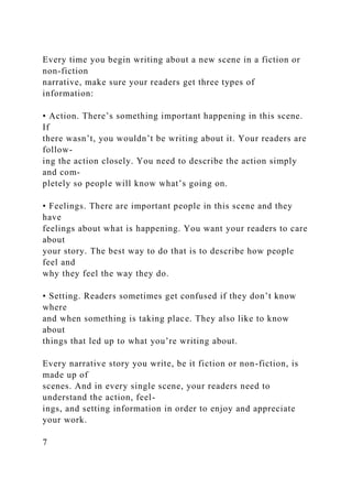 Every time you begin writing about a new scene in a fiction or
non-fiction
narrative, make sure your readers get three types of
information:
• Action. There’s something important happening in this scene.
If
there wasn’t, you wouldn’t be writing about it. Your readers are
follow-
ing the action closely. You need to describe the action simply
and com-
pletely so people will know what’s going on.
• Feelings. There are important people in this scene and they
have
feelings about what is happening. You want your readers to care
about
your story. The best way to do that is to describe how people
feel and
why they feel the way they do.
• Setting. Readers sometimes get confused if they don’t know
where
and when something is taking place. They also like to know
about
things that led up to what you’re writing about.
Every narrative story you write, be it fiction or non-fiction, is
made up of
scenes. And in every single scene, your readers need to
understand the action, feel-
ings, and setting information in order to enjoy and appreciate
your work.
7
 