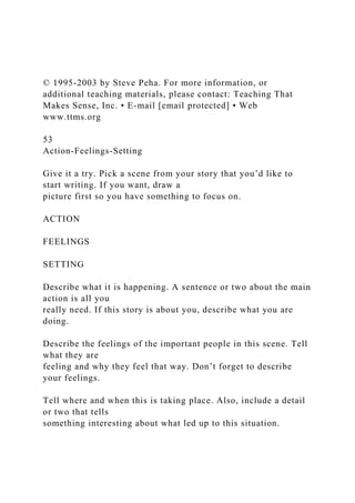 © 1995-2003 by Steve Peha. For more information, or
additional teaching materials, please contact: Teaching That
Makes Sense, Inc. • E-mail [email protected] • Web
www.ttms.org
53
Action-Feelings-Setting
Give it a try. Pick a scene from your story that you’d like to
start writing. If you want, draw a
picture first so you have something to focus on.
ACTION
FEELINGS
SETTING
Describe what it is happening. A sentence or two about the main
action is all you
really need. If this story is about you, describe what you are
doing.
Describe the feelings of the important people in this scene. Tell
what they are
feeling and why they feel that way. Don’t forget to describe
your feelings.
Tell where and when this is taking place. Also, include a detail
or two that tells
something interesting about what led up to this situation.
 