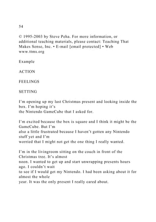 54
© 1995-2003 by Steve Peha. For more information, or
additional teaching materials, please contact: Teaching That
Makes Sense, Inc. • E-mail [email protected] • Web
www.ttms.org
Example
ACTION
FEELINGS
SETTING
I’m opening up my last Christmas present and looking inside the
box. I’m hoping it’s
the Nintendo GameCube that I asked for.
I’m excited because the box is square and I think it might be the
GameCube. But I’m
also a little frustrated because I haven’t gotten any Nintendo
stuff yet and I’m
worried that I might not get the one thing I really wanted.
I’m in the livingroom sitting on the couch in front of the
Christmas tree. It’s almost
noon. I wanted to get up and start unwrapping presents hours
ago. I couldn’t wait
to see if I would get my Nintendo. I had been asking about it for
almost the whole
year. It was the only present I really cared about.
 