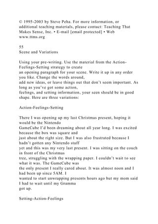 © 1995-2003 by Steve Peha. For more information, or
additional teaching materials, please contact: Teaching That
Makes Sense, Inc. • E-mail [email protected] • Web
www.ttms.org
55
Scene and Variations
Using your pre-writing. Use the material from the Action-
Feelings-Setting strategy to create
an opening paragraph for your scene. Write it up in any order
you like. Change the words around,
add new ideas, or leave things out that don’t seem important. As
long as you’ve got some action,
feelings, and setting information, your seen should be in good
shape. Here are three variations:
Action-Feelings-Setting
There I was opening up my last Christmas present, hoping it
would be the Nintendo
GameCube I’d been dreaming about all year long. I was excited
because the box was square and
just about the right size. But I was also frustrated because I
hadn’t gotten any Nintendo stuff
yet and this was my very last present. I was sitting on the couch
in front of the Christmas
tree, struggling with the wrapping paper. I couldn’t wait to see
what it was. The GameCube was
the only present I really cared about. It was almost noon and I
had been up since 5AM. I
wanted to start unwrapping presents hours ago but my mom said
I had to wait until my Gramma
got up.
Setting-Action-Feelings
 