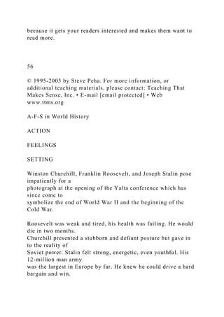 because it gets your readers interested and makes them want to
read more.
56
© 1995-2003 by Steve Peha. For more information, or
additional teaching materials, please contact: Teaching That
Makes Sense, Inc. • E-mail [email protected] • Web
www.ttms.org
A-F-S in World History
ACTION
FEELINGS
SETTING
Winston Churchill, Franklin Roosevelt, and Joseph Stalin pose
impatiently for a
photograph at the opening of the Yalta conference which has
since come to
symbolize the end of World War II and the beginning of the
Cold War.
Roosevelt was weak and tired, his health was failing. He would
die in two months.
Churchill presented a stubborn and defiant posture but gave in
to the reality of
Soviet power. Stalin felt strong, energetic, even youthful. His
12-million man army
was the largest in Europe by far. He knew he could drive a hard
bargain and win.
 