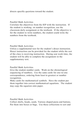directs specific questions toward the student.
Parallel Math Activities
Correlate the objectives from the IEP with the instruction. If
the student is working on number recognition, use the
classroom daily assignment or the textbook. If the objective is
for the student to write numbers, the student could write the
numbers from the textbook.
Parallel Math Activities
Utilize a supplemental text for the student’s direct instruction.
Direct instruction can be provided for the student while the rest
of the class is receiving instruction. During seat work time, the
student will be able to complete the assignment in the
supplementary text.
Parallel Math Activities
Give the student number cards. Work on the chronological
sequencing of numbers. Use the same cards for one-to-one
correspondence, ordering from least to greatest or number
recognition.
Make cards for mathematical symbols. Have the student put
them together into correct mathematical equations. The student
may copy the equation onto paper.
Parallel Math Activities
Collect shells, beads, seeds. Various shaped pasta and buttons.
Put them into boxes or bags. Use these collections to sort and
 