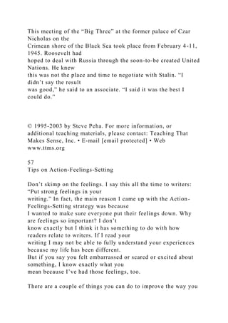 This meeting of the “Big Three” at the former palace of Czar
Nicholas on the
Crimean shore of the Black Sea took place from February 4-11,
1945. Roosevelt had
hoped to deal with Russia through the soon-to-be created United
Nations. He knew
this was not the place and time to negotiate with Stalin. “I
didn’t say the result
was good,” he said to an associate. “I said it was the best I
could do.”
© 1995-2003 by Steve Peha. For more information, or
additional teaching materials, please contact: Teaching That
Makes Sense, Inc. • E-mail [email protected] • Web
www.ttms.org
57
Tips on Action-Feelings-Setting
Don’t skimp on the feelings. I say this all the time to writers:
“Put strong feelings in your
writing.” In fact, the main reason I came up with the Action-
Feelings-Setting strategy was because
I wanted to make sure everyone put their feelings down. Why
are feelings so important? I don’t
know exactly but I think it has something to do with how
readers relate to writers. If I read your
writing I may not be able to fully understand your experiences
because my life has been different.
But if you say you felt embarrassed or scared or excited about
something, I know exactly what you
mean because I’ve had those feelings, too.
There are a couple of things you can do to improve the way you
 