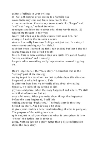 express feelings in your writing:
(1) Get a thesaurus or go online to a website like
www.dictionary.com and learn more words that
express emotions. You already know words like “happy” and
“sad” and “angry,” so look for other
synonyms and learn more about what those words mean. (2)
Give more thought to how you
really feel when you describe events from your life. For
example, I notice that in some circum-
stances I actually have two feelings, not just one. In a story I
wrote about catching my first fish, I
said that when I hooked the fish I felt excited but that I also felt
scared because I was afraid I might
lose it. This is more common than you think. It’s called having
“mixed emotions” and it usually
happens when something really important or unusual is going
on.
Don’t forget to tell the “back story.” Remember that in the
“setting” part of the strategy
we try to put in a detail or two that explains how this situation
happened or what led up to it. This
is different from how we normally think about the setting.
Usually, we think of the setting as sim-
ply time and place, when the story happened and where. We still
need that information but we
need a bit more. When you write about things that happened
before the story happened, I call this
writing about the “back story.” The back story is the story
behind the story. And knowing a bit about
it gives your readers a better understanding of what is going on.
The purpose of the setting in a sto-
ry is not just to tell you where and when it takes place, it is to
“set up” the action that is about to
come. Nothing sets up a story better than a little information
about the back story.
 