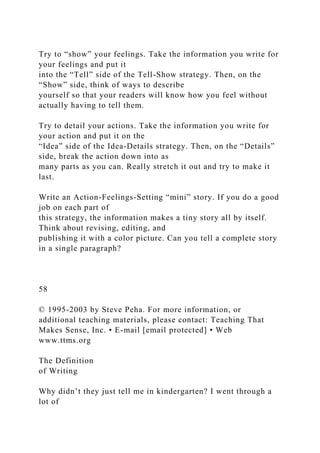 Try to “show” your feelings. Take the information you write for
your feelings and put it
into the “Tell” side of the Tell-Show strategy. Then, on the
“Show” side, think of ways to describe
yourself so that your readers will know how you feel without
actually having to tell them.
Try to detail your actions. Take the information you write for
your action and put it on the
“Idea” side of the Idea-Details strategy. Then, on the “Details”
side, break the action down into as
many parts as you can. Really stretch it out and try to make it
last.
Write an Action-Feelings-Setting “mini” story. If you do a good
job on each part of
this strategy, the information makes a tiny story all by itself.
Think about revising, editing, and
publishing it with a color picture. Can you tell a complete story
in a single paragraph?
58
© 1995-2003 by Steve Peha. For more information, or
additional teaching materials, please contact: Teaching That
Makes Sense, Inc. • E-mail [email protected] • Web
www.ttms.org
The Definition
of Writing
Why didn’t they just tell me in kindergarten? I went through a
lot of
 