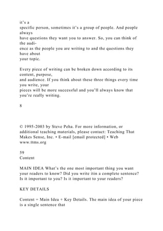 it’s a
specific person, sometimes it’s a group of people. And people
always
have questions they want you to answer. So, you can think of
the audi-
ence as the people you are writing to and the questions they
have about
your topic.
Every piece of writing can be broken down according to its
content, purpose,
and audience. If you think about these three things every time
you write, your
pieces will be more successful and you’ll always know that
you’re really writing.
8
© 1995-2003 by Steve Peha. For more information, or
additional teaching materials, please contact: Teaching That
Makes Sense, Inc. • E-mail [email protected] • Web
www.ttms.org
59
Content
MAIN IDEA What’s the one most important thing you want
your readers to know? Did you write itin a complete sentence?
Is it important to you? Is it important to your readers?
KEY DETAILS
Content = Main Idea + Key Details. The main idea of your piece
is a single sentence that
 