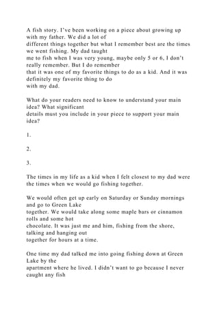 A fish story. I’ve been working on a piece about growing up
with my father. We did a lot of
different things together but what I remember best are the times
we went fishing. My dad taught
me to fish when I was very young, maybe only 5 or 6, I don’t
really remember. But I do remember
that it was one of my favorite things to do as a kid. And it was
definitely my favorite thing to do
with my dad.
What do your readers need to know to understand your main
idea? What significant
details must you include in your piece to support your main
idea?
1.
2.
3.
The times in my life as a kid when I felt closest to my dad were
the times when we would go fishing together.
We would often get up early on Saturday or Sunday mornings
and go to Green Lake
together. We would take along some maple bars or cinnamon
rolls and some hot
chocolate. It was just me and him, fishing from the shore,
talking and hanging out
together for hours at a time.
One time my dad talked me into going fishing down at Green
Lake by the
apartment where he lived. I didn’t want to go because I never
caught any fish
 
