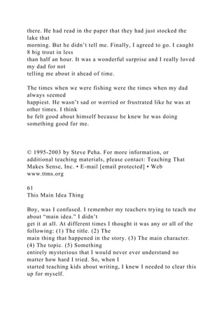 there. He had read in the paper that they had just stocked the
lake that
morning. But he didn’t tell me. Finally, I agreed to go. I caught
8 big trout in less
than half an hour. It was a wonderful surprise and I really loved
my dad for not
telling me about it ahead of time.
The times when we were fishing were the times when my dad
always seemed
happiest. He wasn’t sad or worried or frustrated like he was at
other times. I think
he felt good about himself because he knew he was doing
something good for me.
© 1995-2003 by Steve Peha. For more information, or
additional teaching materials, please contact: Teaching That
Makes Sense, Inc. • E-mail [email protected] • Web
www.ttms.org
61
This Main Idea Thing
Boy, was I confused. I remember my teachers trying to teach me
about “main idea.” I didn’t
get it at all. At different times I thought it was any or all of the
following: (1) The title. (2) The
main thing that happened in the story. (3) The main character.
(4) The topic. (5) Something
entirely mysterious that I would never ever understand no
matter how hard I tried. So, when I
started teaching kids about writing, I knew I needed to clear this
up for myself.
 