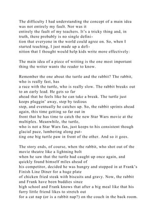 The difficulty I had understanding the concept of a main idea
was not entirely my fault. Nor was it
entirely the fault of my teachers. It’s a tricky thing and, in
truth, there probably is no single defini-
tion that everyone in the world could agree on. So, when I
started teaching, I just made up a defi-
nition that I thought would help kids write more effectively:
The main idea of a piece of writing is the one most important
thing the writer wants the reader to know.
Remember the one about the turtle and the rabbit? The rabbit,
who is really fast, has
a race with the turtle, who is really slow. The rabbit breaks out
to an early lead. He gets so far
ahead that he feels like he can take a break. The turtle just
keeps pluggin’ away, step by tedious
step, and eventually he catches up. So, the rabbit sprints ahead
again, this time getting so far out in
front that he has time to catch the new Star Wars movie at the
multiplex. Meanwhile, the turtle,
who is not a Star Wars fan, just keeps to his consistent though
glacial pace, lumbering along put-
ting one big turtle paw in front of the other. And so it goes.
The story ends, of course, when the rabbit, who shot out of the
movie theatre like a lightning bolt
when he saw that the turtle had caught up once again, and
quickly found himself miles ahead of
his competitor, decided he was hungry and stopped in at Frank’s
Finish Line Diner for a huge plate
of chicken fried steak with biscuits and gravy. Now, the rabbit
and Frank have been buddies since
high school and Frank knows that after a big meal like that his
furry little friend likes to stretch out
for a cat nap (or is a rabbit nap?) on the couch in the back room.
 