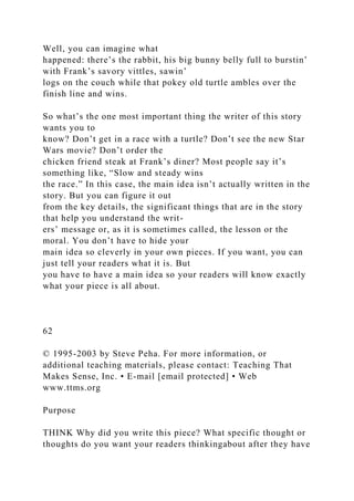 Well, you can imagine what
happened: there’s the rabbit, his big bunny belly full to burstin’
with Frank’s savory vittles, sawin’
logs on the couch while that pokey old turtle ambles over the
finish line and wins.
So what’s the one most important thing the writer of this story
wants you to
know? Don’t get in a race with a turtle? Don’t see the new Star
Wars movie? Don’t order the
chicken friend steak at Frank’s diner? Most people say it’s
something like, “Slow and steady wins
the race.” In this case, the main idea isn’t actually written in the
story. But you can figure it out
from the key details, the significant things that are in the story
that help you understand the writ-
ers’ message or, as it is sometimes called, the lesson or the
moral. You don’t have to hide your
main idea so cleverly in your own pieces. If you want, you can
just tell your readers what it is. But
you have to have a main idea so your readers will know exactly
what your piece is all about.
62
© 1995-2003 by Steve Peha. For more information, or
additional teaching materials, please contact: Teaching That
Makes Sense, Inc. • E-mail [email protected] • Web
www.ttms.org
Purpose
THINK Why did you write this piece? What specific thought or
thoughts do you want your readers thinkingabout after they have
 