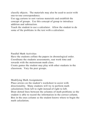 classify objects. The materials may also be used to assist with
one-to-one correspondence.
Use egg cartons to sort various materials and establish the
concept of groups. Use this concept of group to introduce
addition and subtraction.
Teach the student to use a calculator. Allow the student to do
some of the problems in the text with a calculator.
Parallel Math Activities
Have the students collate the papers in chronological order.
Coordinate the students assessments, seat work time and
rewards with the mainstream math class.
Create games the student may play with other students in the
classroom. Vary the peer groups.
Modifying Math Assignments
Place arrows on the student’s worksheet to assist with
directionality. Many students will try to perform math
calculations from left to right instead of right to left.
Draw dotted lines between the columns of math problems so the
student is able to record the information in the correct column.
Box in the ones column so the student knows where to begin the
math calculation.
 