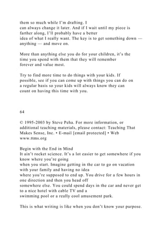 them so much while I’m drafting. I
can always change it later. And if I wait until my piece is
farther along, I’ll probably have a better
idea of what I really want. The key is to get something down —
anything — and move on.
More than anything else you do for your children, it’s the
time you spend with them that they will remember
forever and value most.
Try to find more time to do things with your kids. If
possible, see if you can come up with things you can do on
a regular basis so your kids will always know they can
count on having this time with you.
64
© 1995-2003 by Steve Peha. For more information, or
additional teaching materials, please contact: Teaching That
Makes Sense, Inc. • E-mail [email protected] • Web
www.ttms.org
Begin with the End in Mind
It ain’t rocket science. It’s a lot easier to get somewhere if you
know where you’re going
when you start. Imagine getting in the car to go on vacation
with your family and having no idea
where you’re supposed to end up. You drive for a few hours in
one direction and then you head off
somewhere else. You could spend days in the car and never get
to a nice hotel with cable TV and a
swimming pool or a really cool amusement park.
This is what writing is like when you don’t know your purpose.
 