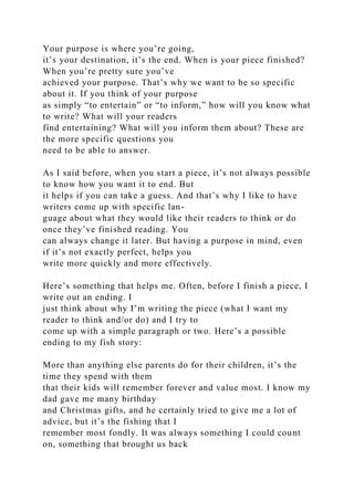 Your purpose is where you’re going,
it’s your destination, it’s the end. When is your piece finished?
When you’re pretty sure you’ve
achieved your purpose. That’s why we want to be so specific
about it. If you think of your purpose
as simply “to entertain” or “to inform,” how will you know what
to write? What will your readers
find entertaining? What will you inform them about? These are
the more specific questions you
need to be able to answer.
As I said before, when you start a piece, it’s not always possible
to know how you want it to end. But
it helps if you can take a guess. And that’s why I like to have
writers come up with specific lan-
guage about what they would like their readers to think or do
once they’ve finished reading. You
can always change it later. But having a purpose in mind, even
if it’s not exactly perfect, helps you
write more quickly and more effectively.
Here’s something that helps me. Often, before I finish a piece, I
write out an ending. I
just think about why I’m writing the piece (what I want my
reader to think and/or do) and I try to
come up with a simple paragraph or two. Here’s a possible
ending to my fish story:
More than anything else parents do for their children, it’s the
time they spend with them
that their kids will remember forever and value most. I know my
dad gave me many birthday
and Christmas gifts, and he certainly tried to give me a lot of
advice, but it’s the fishing that I
remember most fondly. It was always something I could count
on, something that brought us back
 