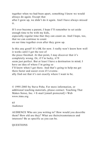 together when we had been apart, something I knew we would
always do again. Except that
after I grew up, we didn’t do it again. And I have always missed
it.
If I ever become a parent, I hope I’ll remember to set aside
enough time to be with my kids,
especially regular time that they can count on. And I hope, too,
that we can continue to count
on our time together even after they grow up.
Is this any good? It’s OK for now. I really won’t know how well
it works until I get the rest of
the piece finished. At that point, I may discover that it’s
completely wrong. Or, if I’m lucky, it’ll
seem just perfect. But at least I have a destination in mind; I
have an idea of where I’m going so
I’ll know when I get there. And that’s going to help me get
there faster and easier even if I eventu-
ally find out that it’s not exactly where I want to be.
© 1995-2003 by Steve Peha. For more information, or
additional teaching materials, please contact: Teaching That
Makes Sense, Inc. • E-mail [email protected] • Web
www.ttms.org
65
Audience
AUDIENCE Who are you writing to? How would you describe
them? How old are they? What are theircircumstances and
interests? Be as specific as you can be.
QUESTIONS
 