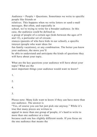 Audience = People + Questions. Sometimes we write to specific
people like friends or
relatives. This happens when we write letters or send e-mail
messages. But often, and especially in
school, we’re trying to write for a broader audience. In this
case, the audience could be defined as
a group of people of a certain age (kids between the ages of 9
and 12), a particular set of circum-
stances (parents of who have kids in our school), a specific
interest (people who want ideas for
fun family vacations), or any combination. The better you know
your audience, the more you’ll
be able to understand and anticipate the kinds of questions they
will have about your topic.
What are the key questions your audience will have about your
topic? What are the
most important things your audience would want to know?
1.
2.
4.
3.
Please note: Many kids want to know if they can have more than
one audience. The answer is
“Yes, of course you can but just pick one anyway.” While it’s
true that many pieces are written to
appeal to more than one group of people, it’s hard to write to
more than one audience at a time
because each one has slightly different needs. If you focus on
the one audience that means the
 