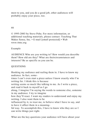 most to you, and you do a good job, other audiences will
probably enjoy your piece, too.
66
© 1995-2003 by Steve Peha. For more information, or
additional teaching materials, please contact: Teaching That
Makes Sense, Inc. • E-mail [email protected] • Web
www.ttms.org
Example
AUDIENCE Who are you writing to? How would you describe
them? How old are they? What are theircircumstances and
interests? Be as specific as you can be.
QUESTIONS
Hooking my audience and reeling them in. I have to know my
audience. In fact, some-
times I can’t even start a piece unless I know exactly who I’m
writing for. I think this is because
writing seems so much like talking to me. As I write a piece,
and read it back to myself as I go
along, I imagine I’m saying the words to someone else, someone
in my audience. I try to imagine
how they’ll react. I want my readers to understand and enjoy my
writing. I also want them to be
influenced by it, to trust me, to believe what I have to say, and
to have it affect them in a meaning-
ful way. To accomplish this, I have to know who they are so I
can write things just right.
What are the key questions your audience will have about your
 