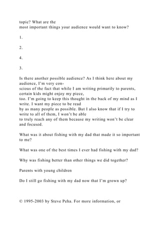 topic? What are the
most important things your audience would want to know?
1.
2.
4.
3.
Is there another possible audience? As I think here about my
audience, I’m very con-
scious of the fact that while I am writing primarily to parents,
certain kids might enjoy my piece,
too. I’m going to keep this thought in the back of my mind as I
write. I want my piece to be read
by as many people as possible. But I also know that if I try to
write to all of them, I won’t be able
to truly reach any of them because my writing won’t be clear
and focused.
What was it about fishing with my dad that made it so important
to me?
What was one of the best times I ever had fishing with my dad?
Why was fishing better than other things we did together?
Parents with young children
Do I still go fishing with my dad now that I’m grown up?
© 1995-2003 by Steve Peha. For more information, or
 