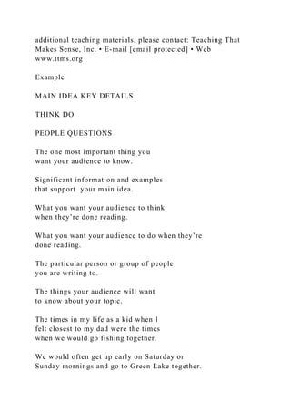 additional teaching materials, please contact: Teaching That
Makes Sense, Inc. • E-mail [email protected] • Web
www.ttms.org
Example
MAIN IDEA KEY DETAILS
THINK DO
PEOPLE QUESTIONS
The one most important thing you
want your audience to know.
Significant information and examples
that support your main idea.
What you want your audience to think
when they’re done reading.
What you want your audience to do when they’re
done reading.
The particular person or group of people
you are writing to.
The things your audience will want
to know about your topic.
The times in my life as a kid when I
felt closest to my dad were the times
when we would go fishing together.
We would often get up early on Saturday or
Sunday mornings and go to Green Lake together.
 