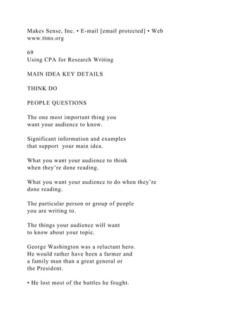 Makes Sense, Inc. • E-mail [email protected] • Web
www.ttms.org
69
Using CPA for Research Writing
MAIN IDEA KEY DETAILS
THINK DO
PEOPLE QUESTIONS
The one most important thing you
want your audience to know.
Significant information and examples
that support your main idea.
What you want your audience to think
when they’re done reading.
What you want your audience to do when they’re
done reading.
The particular person or group of people
you are writing to.
The things your audience will want
to know about your topic.
George Washington was a reluctant hero.
He would rather have been a farmer and
a family man than a great general or
the President.
• He lost most of the battles he fought.
 
