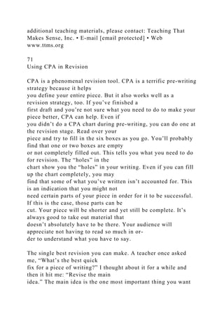 additional teaching materials, please contact: Teaching That
Makes Sense, Inc. • E-mail [email protected] • Web
www.ttms.org
71
Using CPA in Revision
CPA is a phenomenal revision tool. CPA is a terrific pre-writing
strategy because it helps
you define your entire piece. But it also works well as a
revision strategy, too. If you’ve finished a
first draft and you’re not sure what you need to do to make your
piece better, CPA can help. Even if
you didn’t do a CPA chart during pre-writing, you can do one at
the revision stage. Read over your
piece and try to fill in the six boxes as you go. You’ll probably
find that one or two boxes are empty
or not completely filled out. This tells you what you need to do
for revision. The “holes” in the
chart show you the “holes” in your writing. Even if you can fill
up the chart completely, you may
find that some of what you’ve written isn’t accounted for. This
is an indication that you might not
need certain parts of your piece in order for it to be successful.
If this is the case, those parts can be
cut. Your piece will be shorter and yet still be complete. It’s
always good to take out material that
doesn’t absolutely have to be there. Your audience will
appreciate not having to read so much in or-
der to understand what you have to say.
The single best revision you can make. A teacher once asked
me, “What’s the best quick
fix for a piece of writing?” I thought about it for a while and
then it hit me: “Revise the main
idea.” The main idea is the one most important thing you want
 