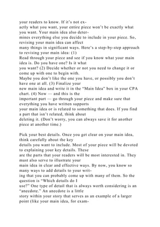 your readers to know. If it’s not ex-
actly what you want, your entire piece won’t be exactly what
you want. Your main idea also deter-
mines everything else you decide to include in your piece. So,
revising your main idea can affect
many things in significant ways. Here’s a step-by-step approach
to revising your main idea: (1)
Read through your piece and see if you know what your main
idea is. Do you have one? Is it what
you want? (2) Decide whether or not you need to change it or
come up with one to begin with.
Maybe you don’t like the one you have, or possibly you don’t
have one at all. (3) Finalize your
new main idea and write it in the “Main Idea” box in your CPA
chart. (4) Now — and this is the
important part — go through your piece and make sure that
everything you have written supports
your main idea or is related to something that does. If you find
a part that isn’t related, think about
deleting it. (Don’t worry, you can always save it for another
piece at another time.)
Pick your best details. Once you get clear on your main idea,
think carefully about the key
details you want to include. Most of your piece will be devoted
to explaining your key details. These
are the parts that your readers will be most interested in. They
must also serve to illustrate your
main idea in clear and effective ways. By now, you know so
many ways to add details to your writ-
ing that you can probably come up with many of them. So the
question is “Which details do I
use?” One type of detail that is always worth considering is an
“anecdote.” An anecdote is a little
story within your story that serves as an example of a larger
point (like your main idea, for exam-
 