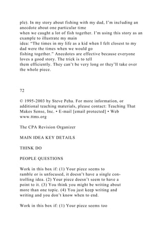 ple). In my story about fishing with my dad, I’m including an
anecdote about one particular time
when we caught a lot of fish together. I’m using this story as an
example to illustrate my main
idea: “The times in my life as a kid when I felt closest to my
dad were the times when we would go
fishing together.” Anecdotes are effective because everyone
loves a good story. The trick is to tell
them efficiently. They can’t be very long or they’ll take over
the whole piece.
72
© 1995-2003 by Steve Peha. For more information, or
additional teaching materials, please contact: Teaching That
Makes Sense, Inc. • E-mail [email protected] • Web
www.ttms.org
The CPA Revision Organizer
MAIN IDEA KEY DETAILS
THINK DO
PEOPLE QUESTIONS
Work in this box if: (1) Your piece seems to
ramble or is unfocused, it doesn’t have a single con-
trolling idea. (2) Your piece doesn’t seem to have a
point to it. (3) You think you might be writing about
more than one topic. (4) You just keep writing and
writing and you don’t know when to end.
Work in this box if: (1) Your piece seems too
 