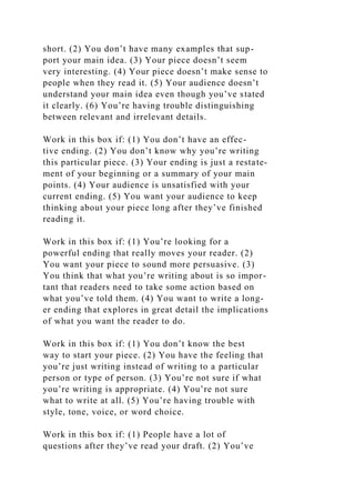 short. (2) You don’t have many examples that sup-
port your main idea. (3) Your piece doesn’t seem
very interesting. (4) Your piece doesn’t make sense to
people when they read it. (5) Your audience doesn’t
understand your main idea even though you’ve stated
it clearly. (6) You’re having trouble distinguishing
between relevant and irrelevant details.
Work in this box if: (1) You don’t have an effec-
tive ending. (2) You don’t know why you’re writing
this particular piece. (3) Your ending is just a restate-
ment of your beginning or a summary of your main
points. (4) Your audience is unsatisfied with your
current ending. (5) You want your audience to keep
thinking about your piece long after they’ve finished
reading it.
Work in this box if: (1) You’re looking for a
powerful ending that really moves your reader. (2)
You want your piece to sound more persuasive. (3)
You think that what you’re writing about is so impor-
tant that readers need to take some action based on
what you’ve told them. (4) You want to write a long-
er ending that explores in great detail the implications
of what you want the reader to do.
Work in this box if: (1) You don’t know the best
way to start your piece. (2) You have the feeling that
you’re just writing instead of writing to a particular
person or type of person. (3) You’re not sure if what
you’re writing is appropriate. (4) You’re not sure
what to write at all. (5) You’re having trouble with
style, tone, voice, or word choice.
Work in this box if: (1) People have a lot of
questions after they’ve read your draft. (2) You’ve
 