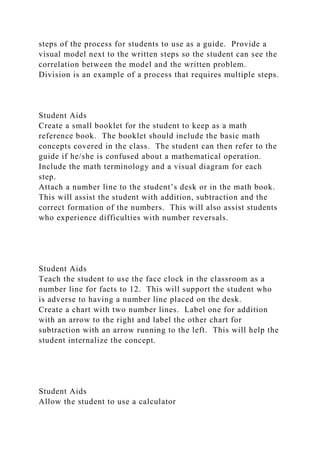 steps of the process for students to use as a guide. Provide a
visual model next to the written steps so the student can see the
correlation between the model and the written problem.
Division is an example of a process that requires multiple steps.
Student Aids
Create a small booklet for the student to keep as a math
reference book. The booklet should include the basic math
concepts covered in the class. The student can then refer to the
guide if he/she is confused about a mathematical operation.
Include the math terminology and a visual diagram for each
step.
Attach a number line to the student’s desk or in the math book.
This will assist the student with addition, subtraction and the
correct formation of the numbers. This will also assist students
who experience difficulties with number reversals.
Student Aids
Teach the student to use the face clock in the classroom as a
number line for facts to 12. This will support the student who
is adverse to having a number line placed on the desk.
Create a chart with two number lines. Label one for addition
with an arrow to the right and label the other chart for
subtraction with an arrow running to the left. This will help the
student internalize the concept.
Student Aids
Allow the student to use a calculator
 