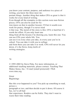 you know your content, purpose, and audience in a piece of
writing, you know the three most im-
portant things. Another thing that makes CPA so great is that it
works for every kind of writing.
Even though all the examples in this section were non-fiction
pieces, CPA can also be used for fic-
tion (more on that in another lesson). I’ll bet it would even
work for poetry, though I’ve never tried
it that way. The moral of the story is this: CPA is hard but it’s
worth the effort. If you only learn one
thing from all the lessons I’m showing you, learn this one: You
can use CPA your whole life. You
can use it in every class you take, in every year you’re in
school. You can take it with you to college
and from there you can take it to work. CPA will never let you
down, it’s the Swiss Army knife of
writing strategies.
74
© 1995-2003 by Steve Peha. For more information, or
additional teaching materials, please contact: Teaching That
Makes Sense, Inc. • E-mail [email protected] • Web
www.ttms.org
Great
Beginnings
Has this ever happened to you? You pick up something to read,
peruse a
paragraph or two, and then decide to put it down. Of course it
has, we’ve all had
that experience. Readers can be fickle. They don’t want to
waste their time reading
 