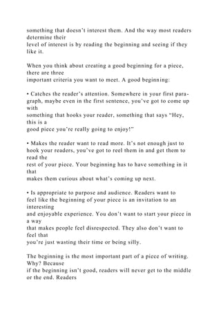 something that doesn’t interest them. And the way most readers
determine their
level of interest is by reading the beginning and seeing if they
like it.
When you think about creating a good beginning for a piece,
there are three
important criteria you want to meet. A good beginning:
• Catches the reader’s attention. Somewhere in your first para-
graph, maybe even in the first sentence, you’ve got to come up
with
something that hooks your reader, something that says “Hey,
this is a
good piece you’re really going to enjoy!”
• Makes the reader want to read more. It’s not enough just to
hook your readers, you’ve got to reel them in and get them to
read the
rest of your piece. Your beginning has to have something in it
that
makes them curious about what’s coming up next.
• Is appropriate to purpose and audience. Readers want to
feel like the beginning of your piece is an invitation to an
interesting
and enjoyable experience. You don’t want to start your piece in
a way
that makes people feel disrespected. They also don’t want to
feel that
you’re just wasting their time or being silly.
The beginning is the most important part of a piece of writing.
Why? Because
if the beginning isn’t good, readers will never get to the middle
or the end. Readers
 