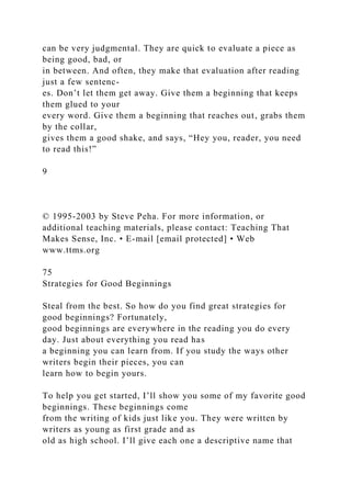 can be very judgmental. They are quick to evaluate a piece as
being good, bad, or
in between. And often, they make that evaluation after reading
just a few sentenc-
es. Don’t let them get away. Give them a beginning that keeps
them glued to your
every word. Give them a beginning that reaches out, grabs them
by the collar,
gives them a good shake, and says, “Hey you, reader, you need
to read this!”
9
© 1995-2003 by Steve Peha. For more information, or
additional teaching materials, please contact: Teaching That
Makes Sense, Inc. • E-mail [email protected] • Web
www.ttms.org
75
Strategies for Good Beginnings
Steal from the best. So how do you find great strategies for
good beginnings? Fortunately,
good beginnings are everywhere in the reading you do every
day. Just about everything you read has
a beginning you can learn from. If you study the ways other
writers begin their pieces, you can
learn how to begin yours.
To help you get started, I’ll show you some of my favorite good
beginnings. These beginnings come
from the writing of kids just like you. They were written by
writers as young as first grade and as
old as high school. I’ll give each one a descriptive name that
 