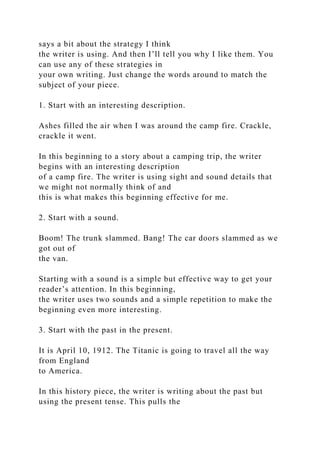 says a bit about the strategy I think
the writer is using. And then I’ll tell you why I like them. You
can use any of these strategies in
your own writing. Just change the words around to match the
subject of your piece.
1. Start with an interesting description.
Ashes filled the air when I was around the camp fire. Crackle,
crackle it went.
In this beginning to a story about a camping trip, the writer
begins with an interesting description
of a camp fire. The writer is using sight and sound details that
we might not normally think of and
this is what makes this beginning effective for me.
2. Start with a sound.
Boom! The trunk slammed. Bang! The car doors slammed as we
got out of
the van.
Starting with a sound is a simple but effective way to get your
reader’s attention. In this beginning,
the writer uses two sounds and a simple repetition to make the
beginning even more interesting.
3. Start with the past in the present.
It is April 10, 1912. The Titanic is going to travel all the way
from England
to America.
In this history piece, the writer is writing about the past but
using the present tense. This pulls the
 