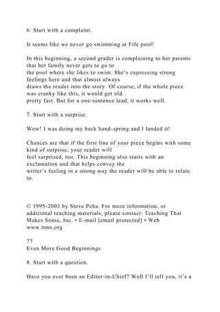 6. Start with a complaint.
It seems like we never go swimming at Fife pool!
In this beginning, a second grader is complaining to her parents
that her family never gets to go to
the pool where she likes to swim. She’s expressing strong
feelings here and that almost always
draws the reader into the story. Of course, if the whole piece
was cranky like this, it would get old
pretty fast. But for a one-sentence lead, it works well.
7. Start with a surprise.
Wow! I was doing my back hand-spring and I landed it!
Chances are that if the first line of your piece begins with some
kind of surprise, your reader will
feel surprised, too. This beginning also starts with an
exclamation and that helps convey the
writer’s feeling in a strong way the reader will be able to relate
to.
© 1995-2003 by Steve Peha. For more information, or
additional teaching materials, please contact: Teaching That
Makes Sense, Inc. • E-mail [email protected] • Web
www.ttms.org
77
Even More Good Beginnings
8. Start with a question.
Have you ever been an Editor-in-Chief? Well I’ll tell you, it’s a
 