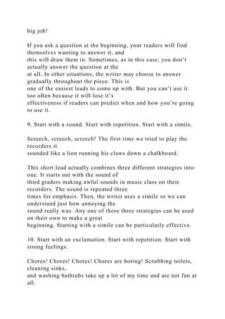 big job!
If you ask a question at the beginning, your readers will find
themselves wanting to answer it, and
this will draw them in. Sometimes, as in this case, you don’t
actually answer the question at the
at all. In other situations, the writer may choose to answer
gradually throughout the piece. This is
one of the easiest leads to come up with. But you can’t use it
too often because it will lose it’s
effectiveness if readers can predict when and how you’re going
to use it.
9. Start with a sound. Start with repetition. Start with a simile.
Screech, screech, screech! The first time we tried to play the
recorders it
sounded like a lion running his claws down a chalkboard.
This short lead actually combines three different strategies into
one. It starts out with the sound of
third graders making awful sounds in music class on their
recorders. The sound is repeated three
times for emphasis. Then, the writer uses a simile so we can
understand just how annoying the
sound really was. Any one of these three strategies can be used
on their own to make a great
beginning. Starting with a simile can be particularly effective.
10. Start with an exclamation. Start with repetition. Start with
strong feelings.
Chores! Chores! Chores! Chores are boring! Scrubbing toilets,
cleaning sinks,
and washing bathtubs take up a lot of my time and are not fun at
all.
 