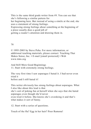 This is the same third grade writer from #9. You can see that
she’s following a similar pattern for
her beginning here. But instead of using a simile at the end, she
uses a statement of strong feelings.
Expressing strong feelings about something at the beginning of
a piece usually does a good job of
getting a reader’s attention and drawing them in.
78
© 1995-2003 by Steve Peha. For more information, or
additional teaching materials, please contact: Teaching That
Makes Sense, Inc. • E-mail [email protected] • Web
www.ttms.org
And Still More Good Beginnings
11. Start with extremely strong feelings.
The very first time I saw asparagus I hated it. I had never even
tried it
before and I still hated it!
This writer obviously has strong feelings about asparagus. What
I also like about this lead is that
she’s sort of poking fun at herself when she says that she hated
asparagus even though she’d never
even tried it before. She knows she’s overdoing it and that’s
what makes it sort of funny.
12. Start with a series of questions.
Touch of the flu? Egg in her hair? Poor Ramona!
 