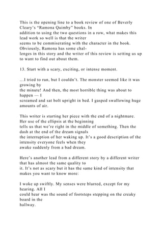 This is the opening line to a book review of one of Beverly
Cleary’s “Ramona Quimby” books. In
addition to using the two questions in a row, what makes this
lead work so well is that the writer
seems to be commiserating with the character in the book.
Obviously, Ramona has some chal-
lenges in this story and the writer of this review is setting us up
to want to find out about them.
13. Start with a scary, exciting, or intense moment.
…I tried to run, but I couldn’t. The monster seemed like it was
growing by
the minute! And then, the most horrible thing was about to
happen — I
screamed and sat bolt upright in bed. I gasped swallowing huge
amounts of air.
This writer is starting her piece with the end of a nightmare.
Her use of the ellipsis at the beginning
tells us that we’re right in the middle of something. Then the
dash at the end of the dream signals
the interruption of her waking up. It’s a good description of the
intensity everyone feels when they
awake suddenly from a bad dream.
Here’s another lead from a different story by a different writer
that has almost the same quality to
it. It’s not as scary but it has the same kind of intensity that
makes you want to know more:
I woke up swiftly. My senses were blurred, except for my
hearing. All I
could hear was the sound of footsteps stepping on the creaky
board in the
hallway.
 