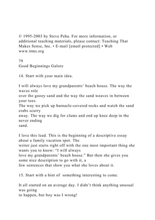 © 1995-2003 by Steve Peha. For more information, or
additional teaching materials, please contact: Teaching That
Makes Sense, Inc. • E-mail [email protected] • Web
www.ttms.org
79
Good Beginnings Galore
14. Start with your main idea.
I will always love my grandparents’ beach house. The way the
waves role
over the gooey sand and the way the sand weaves in between
your toes.
The way we pick up barnacle-covered rocks and watch the sand
crabs scurry
away. The way we dig for clams and end up knee deep in the
never ending
sand.
I love this lead. This is the beginning of a descriptive essay
about a family vacation spot. The
writer just starts right off with the one most important thing she
wants you to know: “I will always
love my grandparents’ beach house.” But then she gives you
some nice description to go with it, a
few sentences that show you what she loves about it.
15. Start with a hint of something interesting to come.
It all started on an average day. I didn’t think anything unusual
was going
to happen, but boy was I wrong!
 