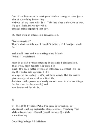 One of the best ways to hook your readers is to give them just a
hint of something interesting
without telling them what it is. This lead does a nice job of that.
We can’t help but wonder what
unusual thing happened that day.
16. Start with an interesting conversation.
“We’re moving.”
That’s what she told me. I couldn’t believe it! I had just made
the
basketball team and was making more friends.
“What!” I exclaimed.
Most of us can’t resist listening in on a good conversation.
That’s why most readers like dialog so
much. It’s even better if you can introduce a conflict like the
one the writer sets up here. I like
how sparse the dialog is; it’s just three words. But the writer
gives us a great sense of how final the
decision is (the parent obviously doesn’t want to discuss things;
the decision has been made) and
how frustrated the kid is.
80
© 1995-2003 by Steve Peha. For more information, or
additional teaching materials, please contact: Teaching That
Makes Sense, Inc. • E-mail [email protected] • Web
www.ttms.org
Good Beginnings Ad Infinitum
 