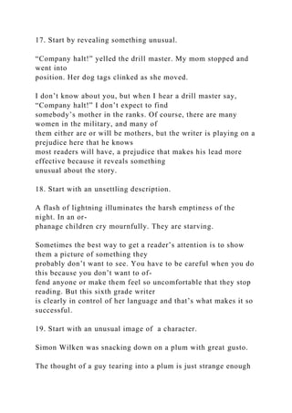 17. Start by revealing something unusual.
“Company halt!” yelled the drill master. My mom stopped and
went into
position. Her dog tags clinked as she moved.
I don’t know about you, but when I hear a drill master say,
“Company halt!” I don’t expect to find
somebody’s mother in the ranks. Of course, there are many
women in the military, and many of
them either are or will be mothers, but the writer is playing on a
prejudice here that he knows
most readers will have, a prejudice that makes his lead more
effective because it reveals something
unusual about the story.
18. Start with an unsettling description.
A flash of lightning illuminates the harsh emptiness of the
night. In an or-
phanage children cry mournfully. They are starving.
Sometimes the best way to get a reader’s attention is to show
them a picture of something they
probably don’t want to see. You have to be careful when you do
this because you don’t want to of-
fend anyone or make them feel so uncomfortable that they stop
reading. But this sixth grade writer
is clearly in control of her language and that’s what makes it so
successful.
19. Start with an unusual image of a character.
Simon Wilken was snacking down on a plum with great gusto.
The thought of a guy tearing into a plum is just strange enough
 