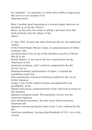 an “anecdote.” An anecdote is a little story within a larger piece
that serves as an example of an
important point.
Here’s another great beginning to a research paper that uses an
anecdote to set up the writer’s
thesis. In this case, the writer is telling a personal story that
leads perfectly into the subject of his
report:
21 July 1994. Twenty-one shots fired into the air, the traditional
volleys
of the United States Marine Corps, in commemoration of fallen
comrades who
sacrificed their lives in one of the bloodiest assaults of World
War II in the
Pacific theater. It was one of the few contributions by the
Americans in this
memorial ceremony, and I could not comprehend why the
service was so
disproportionately representative of Japan. I scanned the
assembled crowd, but
only periodically noticed an American uniform in the sea of
former Japanese
troops. I was on the island of Guam, accompanied by my
grandfather, at the
fiftieth anniversary commemoration of the American invasion of
this formerly
Japanese-occupied island. This particular service was the
American-Japanese
joint memorial ceremony, the only event which united the
American and
Japanese veterans during the entire week. I was confused by the
low
American attendance, having joined hundreds of U.S. vets at the
various
 