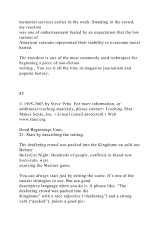 memorial services earlier in the week. Standing in the crowd,
my reaction
was one of embarrassment fueled by an expectation that the low
turnout of
American veterans represented their inability to overcome racial
hatred.
The anecdote is one of the most commonly used techniques for
beginning a piece of non-fiction
writing . You see it all the time in magazine journalism and
popular history.
82
© 1995-2003 by Steve Peha. For more information, or
additional teaching materials, please contact: Teaching That
Makes Sense, Inc. • E-mail [email protected] • Web
www.ttms.org
Good Beginnings Cont.
21. Start by describing the setting.
The deafening crowd was packed into the Kingdome on sold-out
Buhner
Buzz-Cut Night. Hundreds of people, outfitted in brand new
buzz-cuts, were
enjoying the Mariner game.
You can always start just by setting the scene. It’s one of the
easiest strategies to use. But use good
descriptive language when you do it. A phrase like, “The
deafening crowd was packed into the
Kingdome” with a nice adjective (“deafening”) and a strong
verb (“packed”), paints a good pic-
 