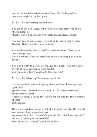 ture in the reader’s mind and reinforces the feeling of an
important night at the ball park.
22. Start by addressing the audience.
You all know Bill Gates. When you hear that name you think
“Billionaire” or
“Lucky Guy,” but you haven’t really looked deep enough.
One way to get your readers’ attention is just to talk to them
directly. Here’s another way to do it:
You walk into the dentist’s office. You sit down. You try to
read a magazine.
But it’s no use. You’re scared and there’s nothing you can do
about it.
You don’t want to use this technique too much. You can easily
overdo it. You can annoy your reader
and you really don’t want to do that, do you?
23. Start by “showing” how someone feels.
I sat in my desk, sweat dripping down my face. I shut my eyes
tight, then
opened them. I looked at my watch, 11:27. Three minutes!
Three minutes until
I heard a sound, a sound that would set me free for three months
of total
nothingness.
This is a great description of a kid who can’t wait for the school
year to end. But rather than just
say something like, “I couldn’t wait for the school year to end,”
the writer gives you an extended
description that “shows” you how he feels.
 