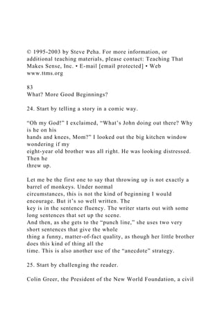 © 1995-2003 by Steve Peha. For more information, or
additional teaching materials, please contact: Teaching That
Makes Sense, Inc. • E-mail [email protected] • Web
www.ttms.org
83
What? More Good Beginnings?
24. Start by telling a story in a comic way.
“Oh my God!” I exclaimed, “What’s John doing out there? Why
is he on his
hands and knees, Mom?” I looked out the big kitchen window
wondering if my
eight-year old brother was all right. He was looking distressed.
Then he
threw up.
Let me be the first one to say that throwing up is not exactly a
barrel of monkeys. Under normal
circumstances, this is not the kind of beginning I would
encourage. But it’s so well written. The
key is in the sentence fluency. The writer starts out with some
long sentences that set up the scene.
And then, as she gets to the “punch line,” she uses two very
short sentences that give the whole
thing a funny, matter-of-fact quality, as though her little brother
does this kind of thing all the
time. This is also another use of the “anecdote” strategy.
25. Start by challenging the reader.
Colin Greer, the President of the New World Foundation, a civil
 