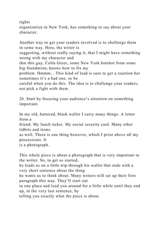rights
organization in New York, has something to say about your
character.
Another way to get your readers involved is to challenge them
in some way. Here, the writer is
suggesting, without really saying it, that I might have something
wrong with my character and
that this guy, Colin Greer, some New York hotshot from some
big foundation, knows how to fix my
problem. Hmmm... This kind of lead is sure to get a reaction but
sometimes it’s a bad one, so be
careful when you do this. The idea is to challenge your readers,
not pick a fight with them.
26. Start by focusing your audience’s attention on something
important.
In my old, battered, black wallet I carry many things. A letter
from a
friend. My lunch ticket. My social security card. Many other
tidbits and items
as well. There is one thing however, which I prize above all my
possessions. It
is a photograph.
This whole piece is about a photograph that is very important to
the writer. So, to get us started,
he leads us on a little trip through his wallet that ends with a
very short sentence about the thing
he wants us to think about. Many writers will set up their first
paragraph this way. They’ll start out
in one place and lead you around for a little while until they end
up, in the very last sentence, by
telling you exactly what the piece is about.
 