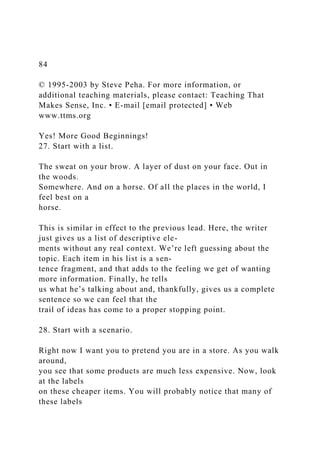 84
© 1995-2003 by Steve Peha. For more information, or
additional teaching materials, please contact: Teaching That
Makes Sense, Inc. • E-mail [email protected] • Web
www.ttms.org
Yes! More Good Beginnings!
27. Start with a list.
The sweat on your brow. A layer of dust on your face. Out in
the woods.
Somewhere. And on a horse. Of all the places in the world, I
feel best on a
horse.
This is similar in effect to the previous lead. Here, the writer
just gives us a list of descriptive ele-
ments without any real context. We’re left guessing about the
topic. Each item in his list is a sen-
tence fragment, and that adds to the feeling we get of wanting
more information. Finally, he tells
us what he’s talking about and, thankfully, gives us a complete
sentence so we can feel that the
trail of ideas has come to a proper stopping point.
28. Start with a scenario.
Right now I want you to pretend you are in a store. As you walk
around,
you see that some products are much less expensive. Now, look
at the labels
on these cheaper items. You will probably notice that many of
these labels
 