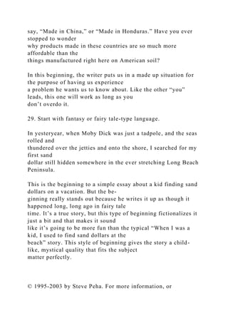 say, “Made in China,” or “Made in Honduras.” Have you ever
stopped to wonder
why products made in these countries are so much more
affordable than the
things manufactured right here on American soil?
In this beginning, the writer puts us in a made up situation for
the purpose of having us experience
a problem he wants us to know about. Like the other “you”
leads, this one will work as long as you
don’t overdo it.
29. Start with fantasy or fairy tale-type language.
In yesteryear, when Moby Dick was just a tadpole, and the seas
rolled and
thundered over the jetties and onto the shore, I searched for my
first sand
dollar still hidden somewhere in the ever stretching Long Beach
Peninsula.
This is the beginning to a simple essay about a kid finding sand
dollars on a vacation. But the be-
ginning really stands out because he writes it up as though it
happened long, long ago in fairy tale
time. It’s a true story, but this type of beginning fictionalizes it
just a bit and that makes it sound
like it’s going to be more fun than the typical “When I was a
kid, I used to find sand dollars at the
beach” story. This style of beginning gives the story a child-
like, mystical quality that fits the subject
matter perfectly.
© 1995-2003 by Steve Peha. For more information, or
 