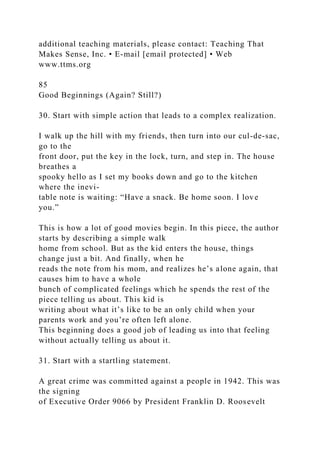 additional teaching materials, please contact: Teaching That
Makes Sense, Inc. • E-mail [email protected] • Web
www.ttms.org
85
Good Beginnings (Again? Still?)
30. Start with simple action that leads to a complex realization.
I walk up the hill with my friends, then turn into our cul-de-sac,
go to the
front door, put the key in the lock, turn, and step in. The house
breathes a
spooky hello as I set my books down and go to the kitchen
where the inevi-
table note is waiting: “Have a snack. Be home soon. I love
you.”
This is how a lot of good movies begin. In this piece, the author
starts by describing a simple walk
home from school. But as the kid enters the house, things
change just a bit. And finally, when he
reads the note from his mom, and realizes he’s alone again, that
causes him to have a whole
bunch of complicated feelings which he spends the rest of the
piece telling us about. This kid is
writing about what it’s like to be an only child when your
parents work and you’re often left alone.
This beginning does a good job of leading us into that feeling
without actually telling us about it.
31. Start with a startling statement.
A great crime was committed against a people in 1942. This was
the signing
of Executive Order 9066 by President Franklin D. Roosevelt
 