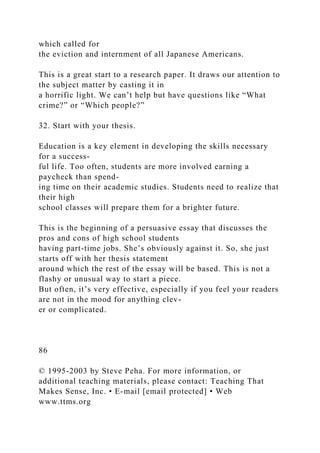which called for
the eviction and internment of all Japanese Americans.
This is a great start to a research paper. It draws our attention to
the subject matter by casting it in
a horrific light. We can’t help but have questions like “What
crime?” or “Which people?”
32. Start with your thesis.
Education is a key element in developing the skills necessary
for a success-
ful life. Too often, students are more involved earning a
paycheck than spend-
ing time on their academic studies. Students need to realize that
their high
school classes will prepare them for a brighter future.
This is the beginning of a persuasive essay that discusses the
pros and cons of high school students
having part-time jobs. She’s obviously against it. So, she just
starts off with her thesis statement
around which the rest of the essay will be based. This is not a
flashy or unusual way to start a piece.
But often, it’s very effective, especially if you feel your readers
are not in the mood for anything clev-
er or complicated.
86
© 1995-2003 by Steve Peha. For more information, or
additional teaching materials, please contact: Teaching That
Makes Sense, Inc. • E-mail [email protected] • Web
www.ttms.org
 